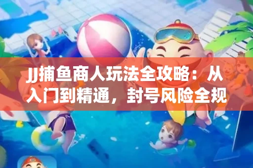 JJ捕鱼商人玩法全攻略：从入门到精通，封号风险全规避